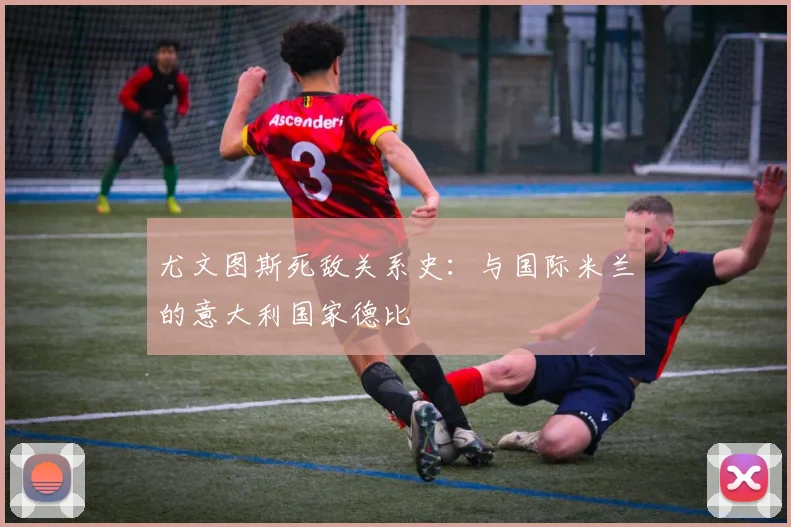 尤文图斯死敌关系史：与国际米兰的意大利国家德比