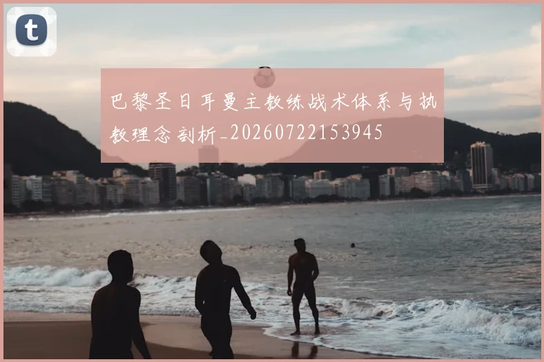 巴黎圣日耳曼主教练战术体系与执教理念剖析_20260722153945