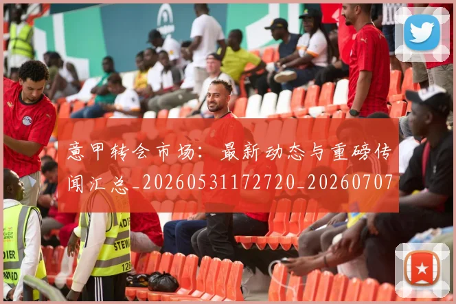 意甲转会市场：最新动态与重磅传闻汇总_20260531172720_20260707013029