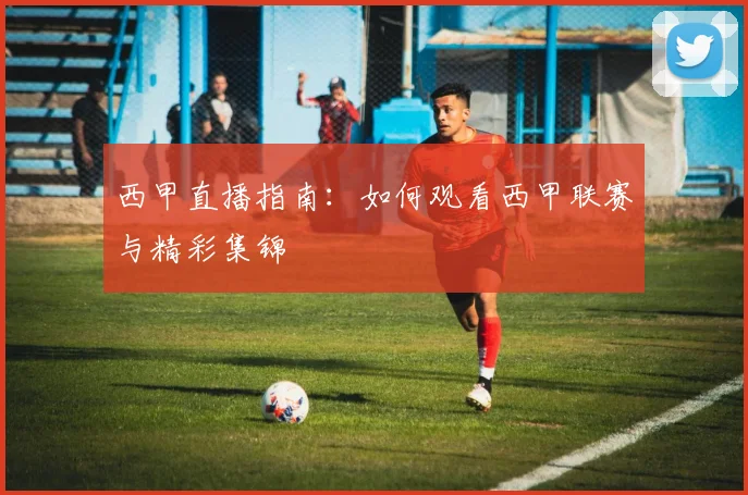 西甲直播指南:如何观看西甲联赛与精彩集锦