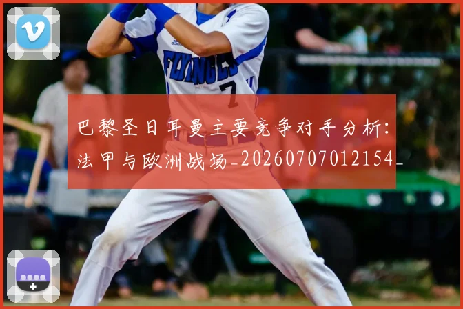 巴黎圣日耳曼主要竞争对手分析:法甲与欧洲战场_20260707012154_20260722153954