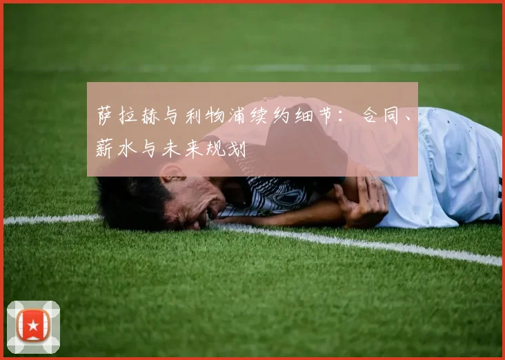 萨拉赫与利物浦续约细节：合同、薪水与未来规划
