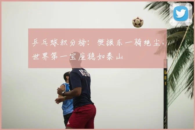 乒乓球积分榜：樊振东一骑绝尘，世界第一宝座稳如泰山