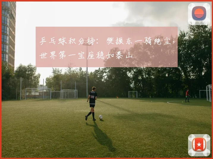 乒乓球积分榜：樊振东一骑绝尘，世界第一宝座稳如泰山