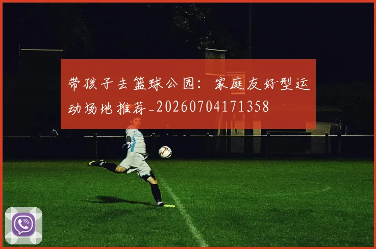 带孩子去篮球公园：家庭友好型运动场地推荐_20260704171358