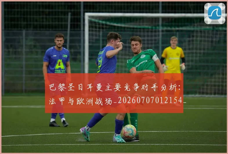 巴黎圣日耳曼主要竞争对手分析:法甲与欧洲战场_20260707012154_20260722153954