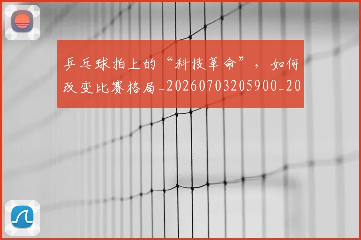 乒乓球拍上的“科技革命”，如何改变比赛格局_20260703205900_20260716191727