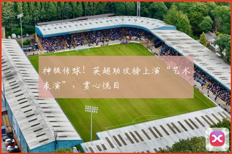 神级传球!英超助攻榜上演“艺术表演”,赏心悦目