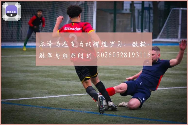 本泽马在皇马的辉煌岁月:数据、冠军与经典时刻_20260528193116