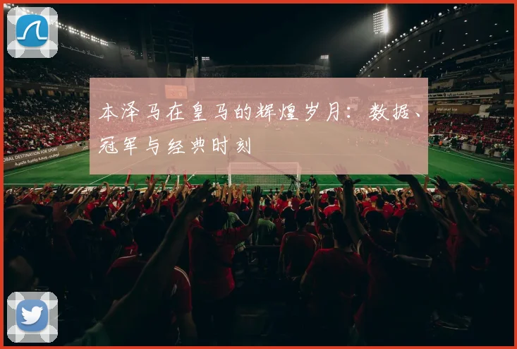 本泽马在皇马的辉煌岁月：数据、冠军与经典时刻