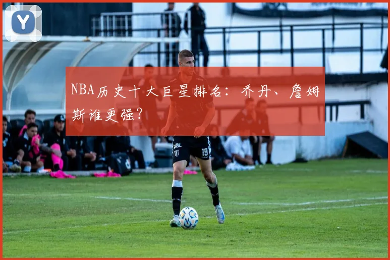 NBA历史十大巨星排名：乔丹、詹姆斯谁更强？