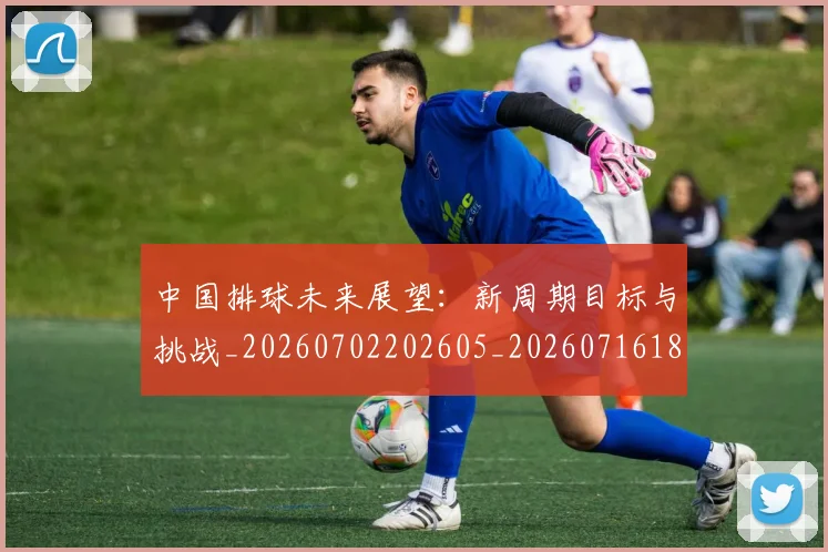 中国排球未来展望:新周期目标与挑战_20260702202605_20260716182148