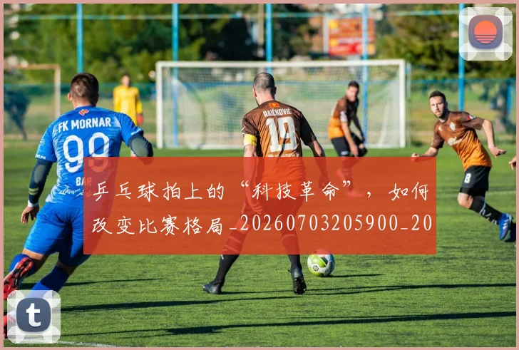 乒乓球拍上的“科技革命”，如何改变比赛格局_20260703205900_20260716191727