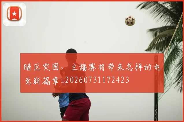 暗区突围，主播赛将带来怎样的电竞新篇章_20260731172423