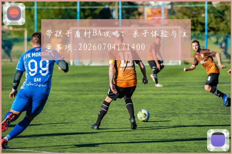 带孩子看村BA攻略：亲子体验与注意事项_20260704171400