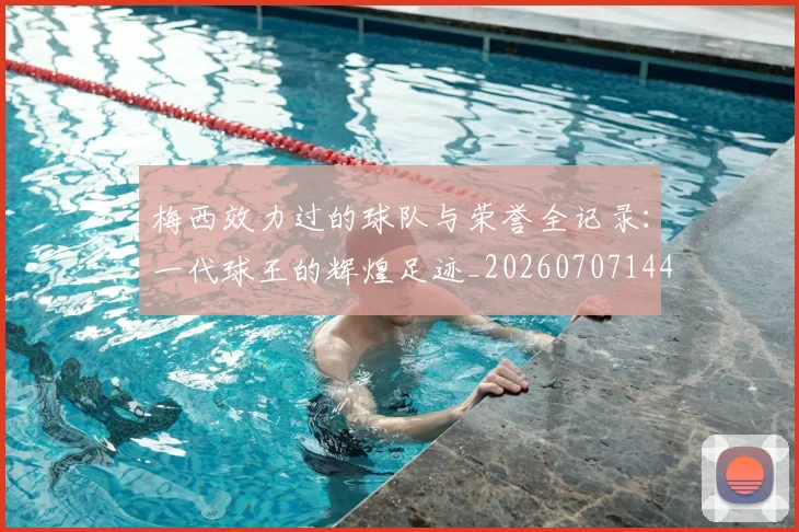 梅西效力过的球队与荣誉全记录:一代球王的辉煌足迹_20260707144539_20260731181452