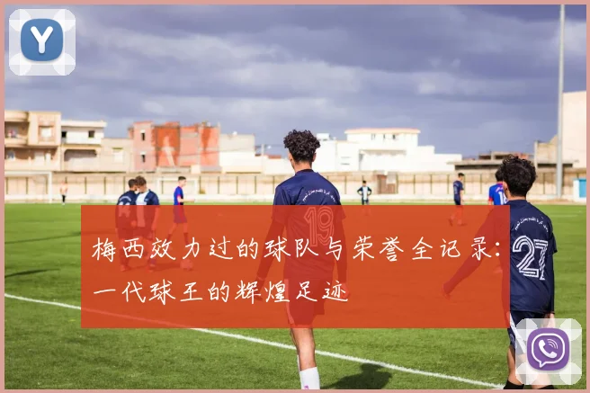 梅西效力过的球队与荣誉全记录:一代球王的辉煌足迹