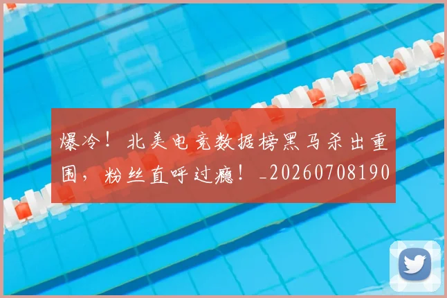 爆冷！北美电竞数据榜黑马杀出重围，粉丝直呼过瘾！_20260708190938