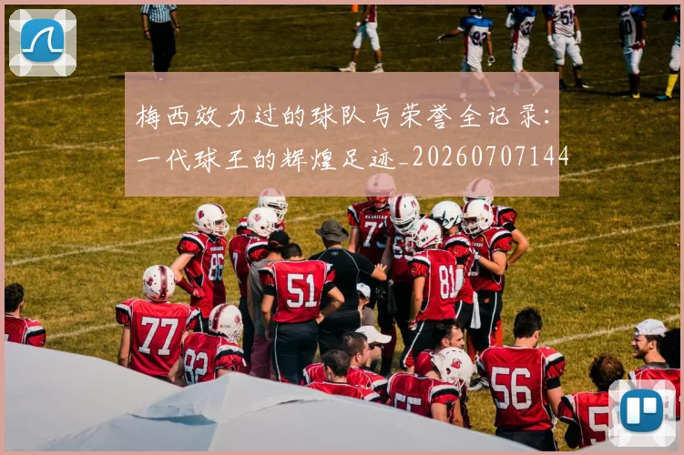 梅西效力过的球队与荣誉全记录:一代球王的辉煌足迹_20260707144539_20260731181452
