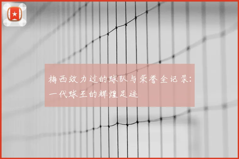梅西效力过的球队与荣誉全记录:一代球王的辉煌足迹