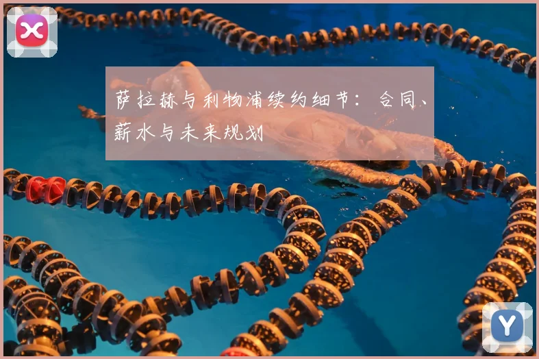 萨拉赫与利物浦续约细节:合同、薪水与未来规划