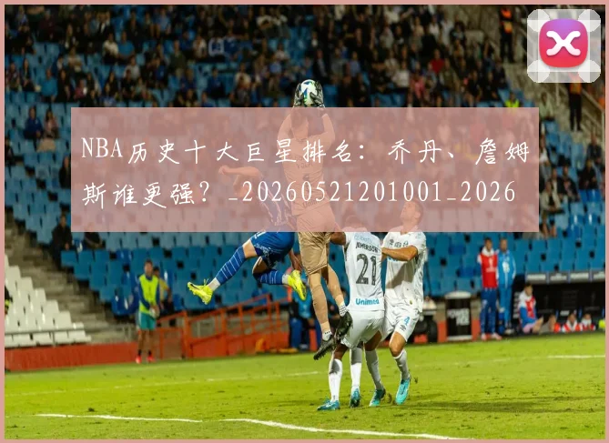 NBA历史十大巨星排名：乔丹、詹姆斯谁更强？_20260521201001_20260701215424