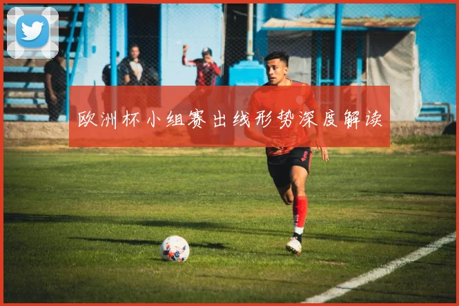 欧洲杯小组赛出线形势深度解读